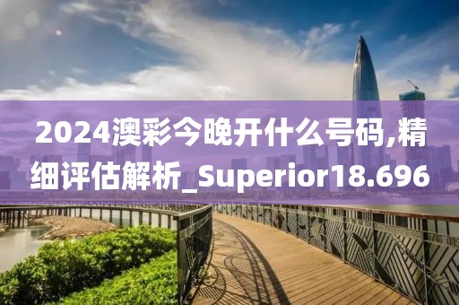 2024澳彩今晚開(kāi)什么號(hào)碼,精細(xì)評(píng)估解析_Superior18.696