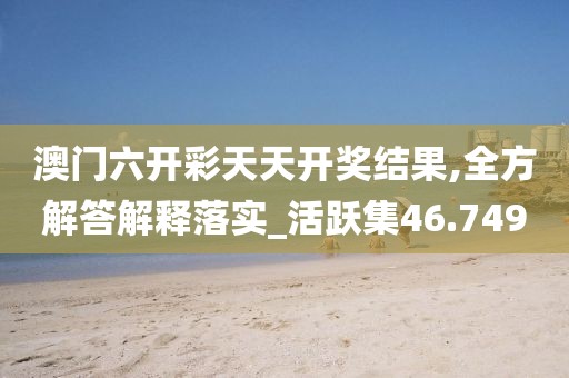 澳門六開彩天天開獎(jiǎng)結(jié)果,全方解答解釋落實(shí)_活躍集46.749