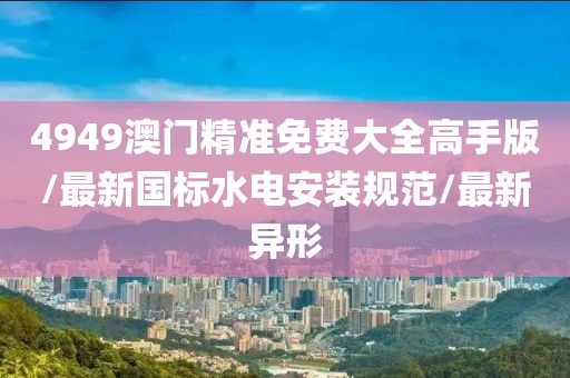 4949澳門精準免費大全高手版/最新國標水電安裝規(guī)范/最新異形