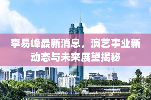 李易峰最新消息，演藝事業(yè)新動(dòng)態(tài)與未來(lái)展望揭秘