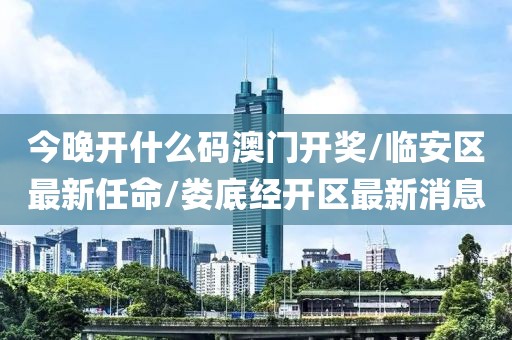 今晚開什么碼澳門開獎/臨安區(qū)最新任命/婁底經(jīng)開區(qū)最新消息