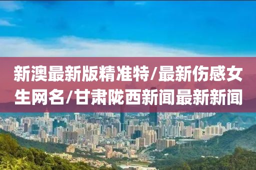 新澳最新版精準特/最新傷感女生網(wǎng)名/甘肅隴西新聞最新新聞
