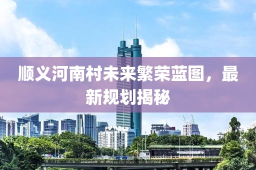 順義河南村未來繁榮藍圖，最新規(guī)劃揭秘