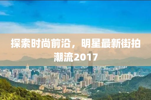 探索時(shí)尚前沿，明星最新街拍潮流2017
