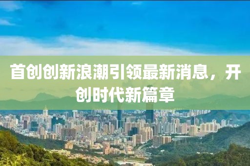 首創(chuàng)創(chuàng)新浪潮引領(lǐng)最新消息，開創(chuàng)時(shí)代新篇章
