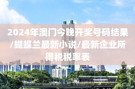 2024年澳門今晚開獎號碼結果/蝴蝶蘭最新小說/最新企業(yè)所得稅稅率表