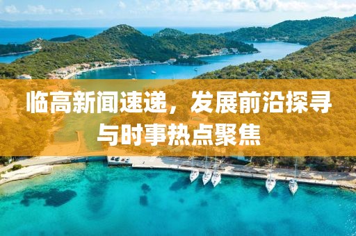 臨高新聞速遞，發(fā)展前沿探尋與時事熱點聚焦