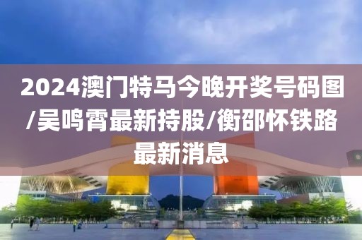 2024澳門特馬今晚開獎號碼圖/吳鳴霄最新持股/衡邵懷鐵路最新消息
