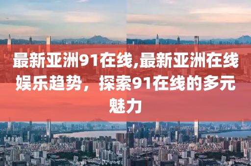 最新亞洲91在線,最新亞洲在線娛樂趨勢，探索91在線的多元魅力