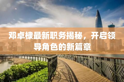 鄧卓棣最新職務(wù)揭秘，開(kāi)啟領(lǐng)導(dǎo)角色的新篇章