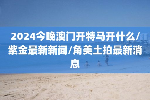 2024今晚澳門開特馬開什么/紫金最新新聞/角美土拍最新消息
