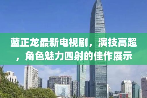 藍正龍最新電視劇，演技高超，角色魅力四射的佳作展示