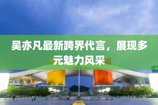 吳亦凡最新跨界代言，展現(xiàn)多元魅力風采