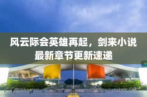 風云際會英雄再起，劍來小說最新章節(jié)更新速遞