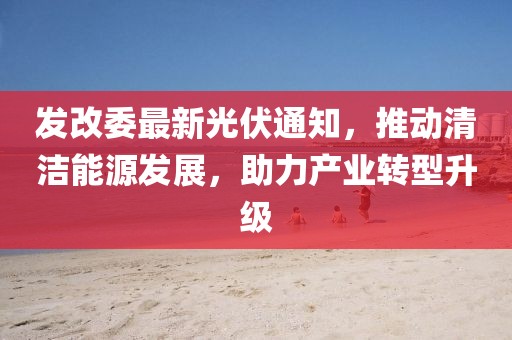 發(fā)改委最新光伏通知，推動清潔能源發(fā)展，助力產業(yè)轉型升級