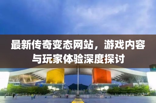 最新傳奇變態(tài)網站，游戲內容與玩家體驗深度探討