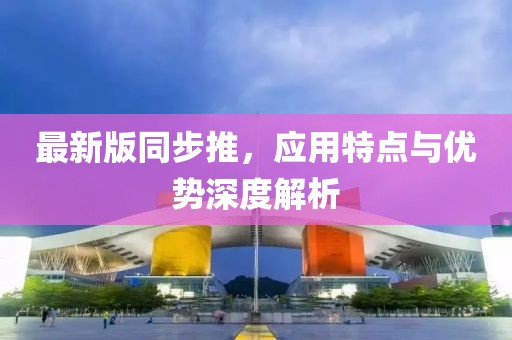 最新版同步推，應(yīng)用特點(diǎn)與優(yōu)勢(shì)深度解析