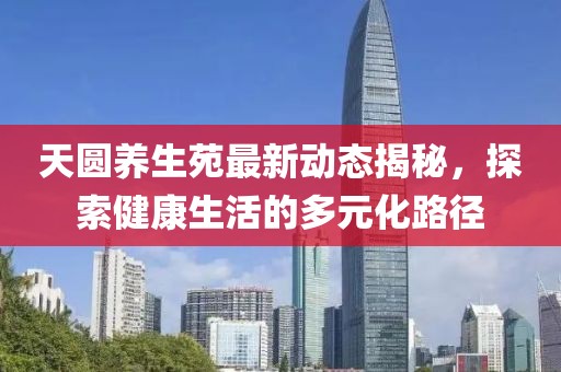 天圓養(yǎng)生苑最新動態(tài)揭秘，探索健康生活的多元化路徑