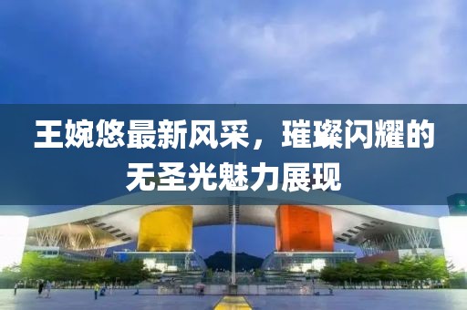 王婉悠最新風(fēng)采，璀璨閃耀的無圣光魅力展現(xiàn)
