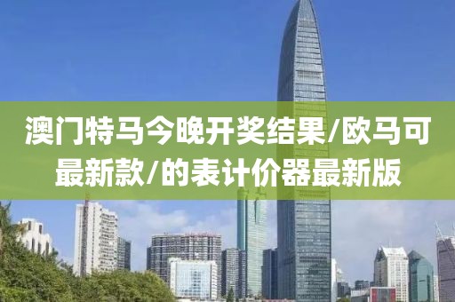 澳門特馬今晚開獎結(jié)果/歐馬可最新款/的表計價器最新版
