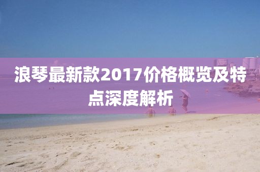 浪琴最新款2017價(jià)格概覽及特點(diǎn)深度解析
