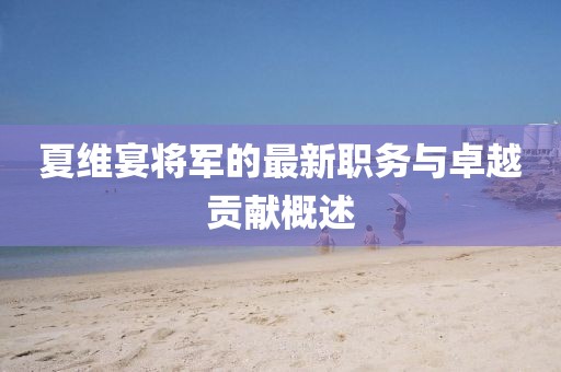 夏維宴將軍的最新職務(wù)與卓越貢獻(xiàn)概述