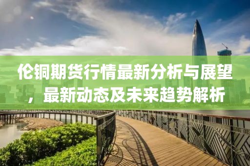 倫銅期貨行情最新分析與展望，最新動態(tài)及未來趨勢解析
