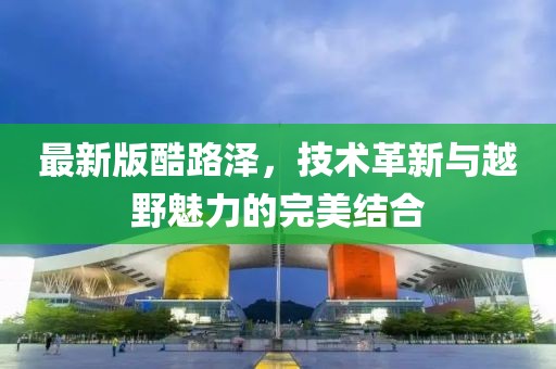 最新版酷路澤，技術(shù)革新與越野魅力的完美結(jié)合