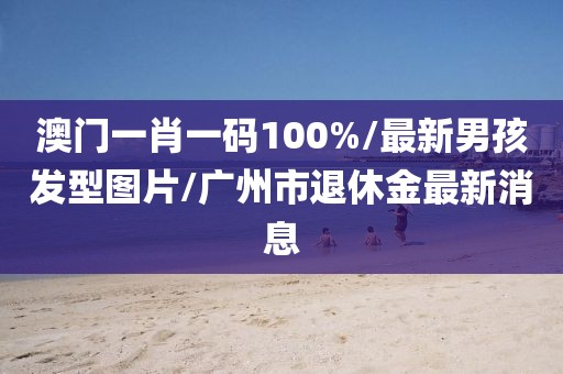 澳門一肖一碼100%/最新男孩發(fā)型圖片/廣州市退休金最新消息