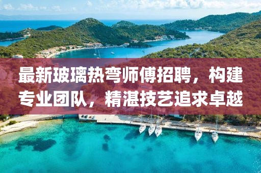 最新玻璃熱彎師傅招聘，構(gòu)建專業(yè)團(tuán)隊(duì)，精湛技藝追求卓越