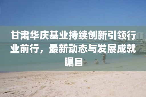 甘肅華慶基業(yè)持續(xù)創(chuàng)新引領行業(yè)前行，最新動態(tài)與發(fā)展成就矚目