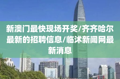 新澳門最快現(xiàn)場開獎/齊齊哈爾最新的招聘信息/臨沭新聞網(wǎng)最新消息