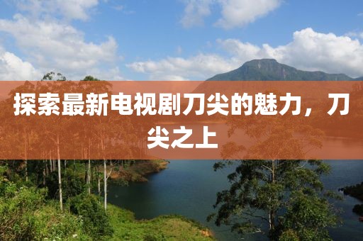 探索最新電視劇刀尖的魅力，刀尖之上