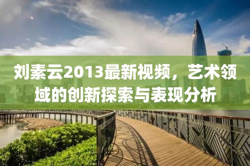 劉素云2013最新視頻，藝術(shù)領(lǐng)域的創(chuàng)新探索與表現(xiàn)分析