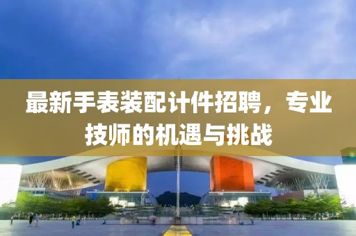 最新手表裝配計件招聘，專業(yè)技師的機(jī)遇與挑戰(zhàn)