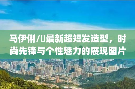 馬伊俐/琍最新超短發(fā)造型，時(shí)尚先鋒與個(gè)性魅力的展現(xiàn)圖片