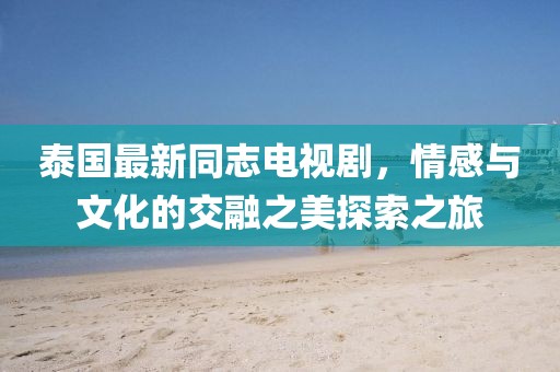泰國最新同志電視劇，情感與文化的交融之美探索之旅