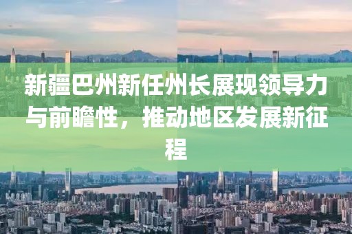 新疆巴州新任州長展現(xiàn)領(lǐng)導(dǎo)力與前瞻性，推動地區(qū)發(fā)展新征程