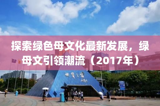 探索綠色母文化最新發(fā)展，綠母文引領(lǐng)潮流（2017年）