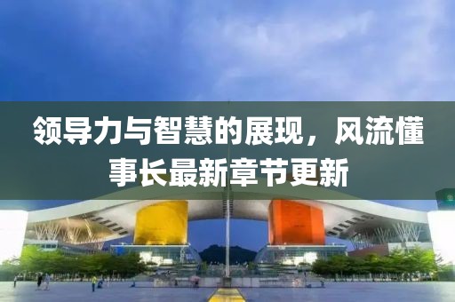 領(lǐng)導(dǎo)力與智慧的展現(xiàn)，風(fēng)流懂事長(zhǎng)最新章節(jié)更新