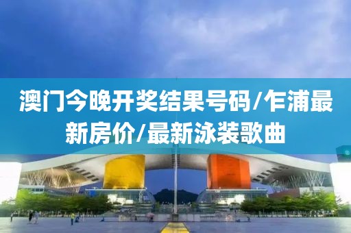 澳門今晚開獎結(jié)果號碼/乍浦最新房價/最新泳裝歌曲