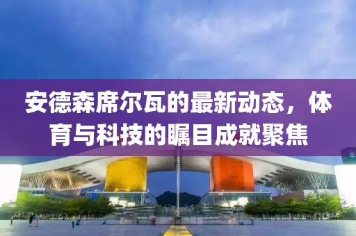 安德森席爾瓦的最新動(dòng)態(tài)，體育與科技的矚目成就聚焦
