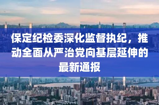 保定紀(jì)檢委深化監(jiān)督執(zhí)紀(jì)，推動(dòng)全面從嚴(yán)治黨向基層延伸的最新通報(bào)