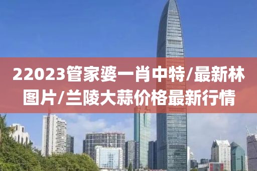 22023管家婆一肖中特/最新林圖片/蘭陵大蒜價格最新行情