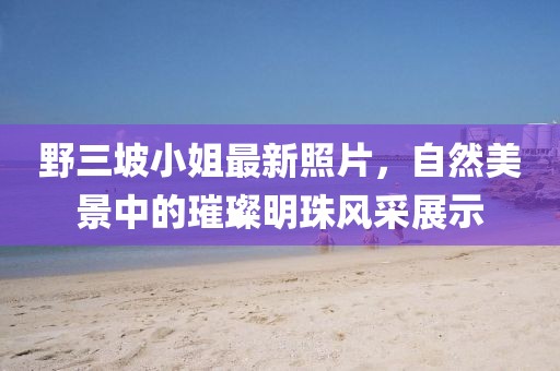 野三坡小姐最新照片，自然美景中的璀璨明珠風(fēng)采展示
