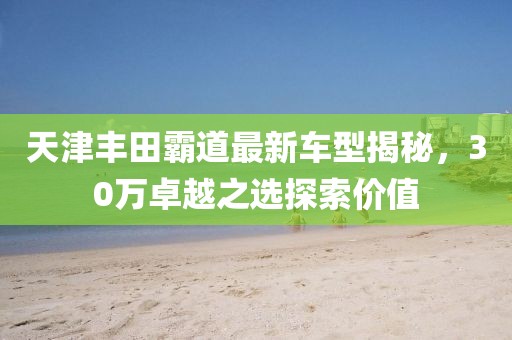 天津豐田霸道最新車型揭秘，30萬卓越之選探索價值