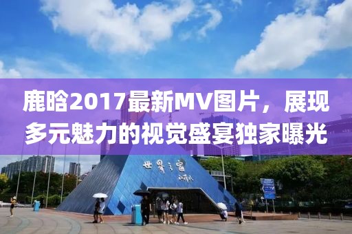 鹿晗2017最新MV圖片，展現(xiàn)多元魅力的視覺(jué)盛宴獨(dú)家曝光