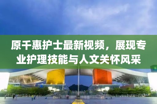 原千惠護(hù)士最新視頻，展現(xiàn)專業(yè)護(hù)理技能與人文關(guān)懷風(fēng)采