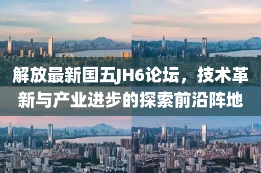 解放最新國五JH6論壇，技術(shù)革新與產(chǎn)業(yè)進步的探索前沿陣地