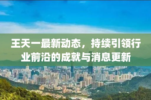 王天一最新動(dòng)態(tài)，持續(xù)引領(lǐng)行業(yè)前沿的成就與消息更新